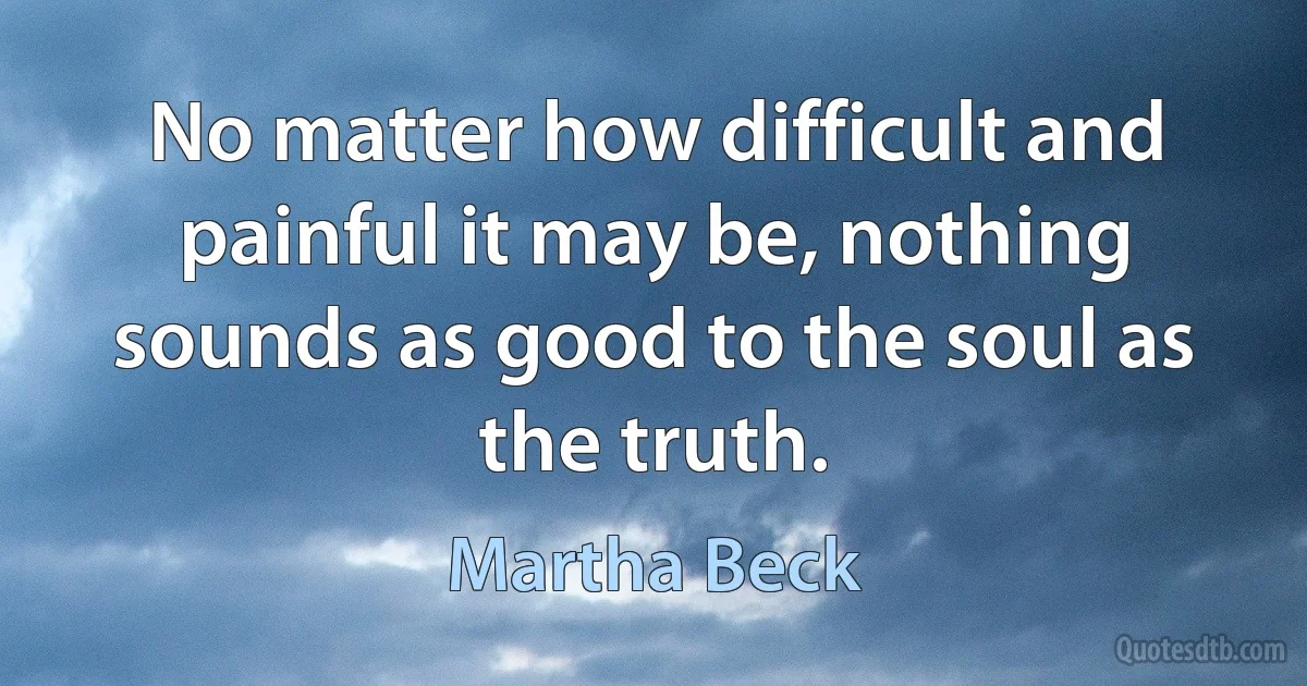 No matter how difficult and painful it may be, nothing sounds as good to the soul as the truth. (Martha Beck)