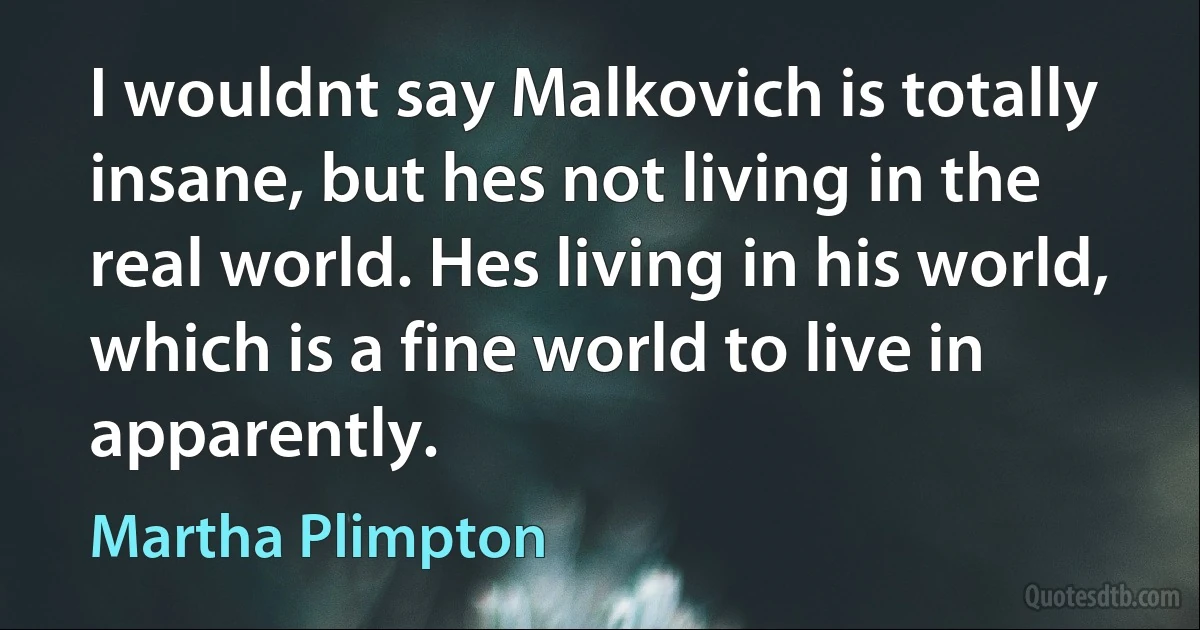 I wouldnt say Malkovich is totally insane, but hes not living in the real world. Hes living in his world, which is a fine world to live in apparently. (Martha Plimpton)