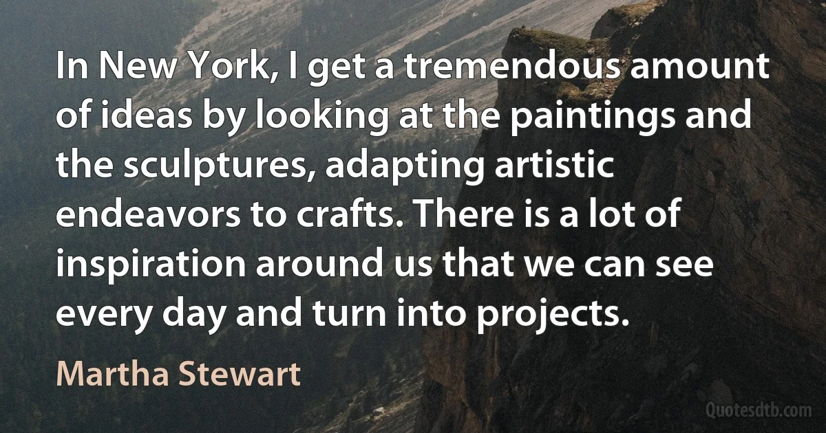 In New York, I get a tremendous amount of ideas by looking at the paintings and the sculptures, adapting artistic endeavors to crafts. There is a lot of inspiration around us that we can see every day and turn into projects. (Martha Stewart)