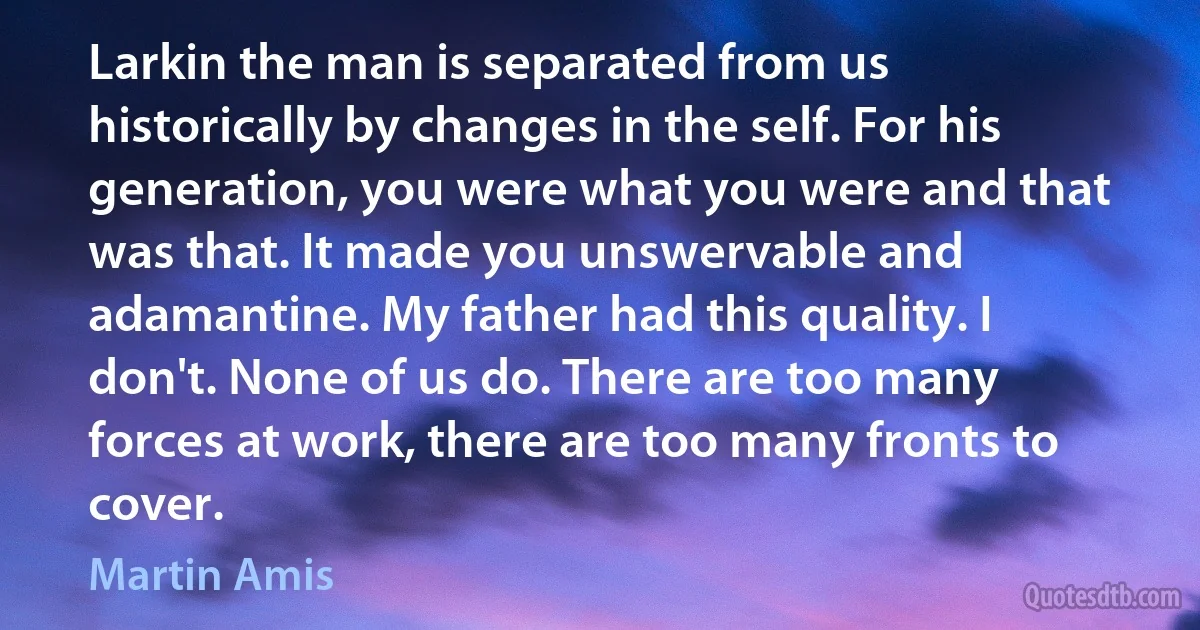 Larkin the man is separated from us historically by changes in the self. For his generation, you were what you were and that was that. It made you unswervable and adamantine. My father had this quality. I don't. None of us do. There are too many forces at work, there are too many fronts to cover. (Martin Amis)