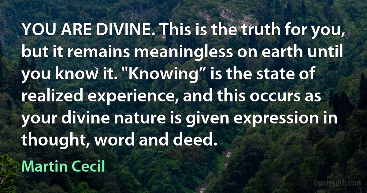 YOU ARE DIVINE. This is the truth for you, but it remains meaningless on earth until you know it. "Knowing” is the state of realized experience, and this occurs as your divine nature is given expression in thought, word and deed. (Martin Cecil)