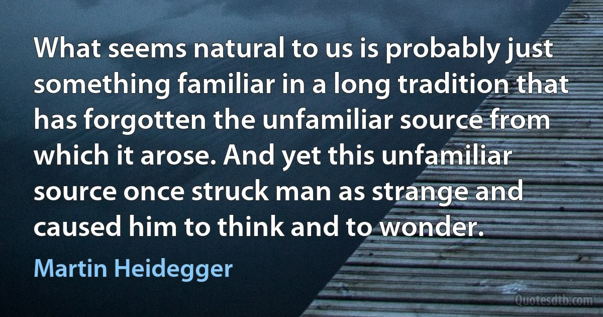 What seems natural to us is probably just something familiar in a long tradition that has forgotten the unfamiliar source from which it arose. And yet this unfamiliar source once struck man as strange and caused him to think and to wonder. (Martin Heidegger)