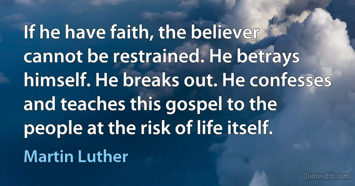 If he have faith, the believer cannot be restrained. He betrays himself. He breaks out. He confesses and teaches this gospel to the people at the risk of life itself. (Martin Luther)