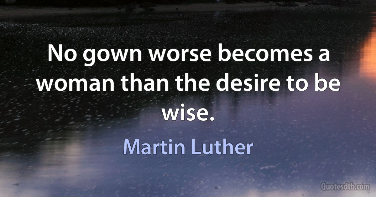 No gown worse becomes a woman than the desire to be wise. (Martin Luther)