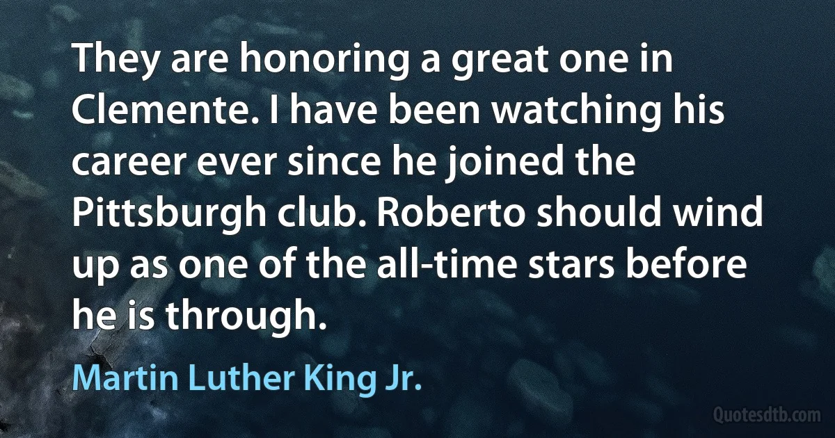 They are honoring a great one in Clemente. I have been watching his career ever since he joined the Pittsburgh club. Roberto should wind up as one of the all-time stars before he is through. (Martin Luther King Jr.)