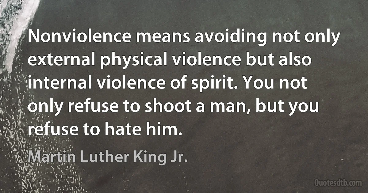 Nonviolence means avoiding not only external physical violence but also internal violence of spirit. You not only refuse to shoot a man, but you refuse to hate him. (Martin Luther King Jr.)