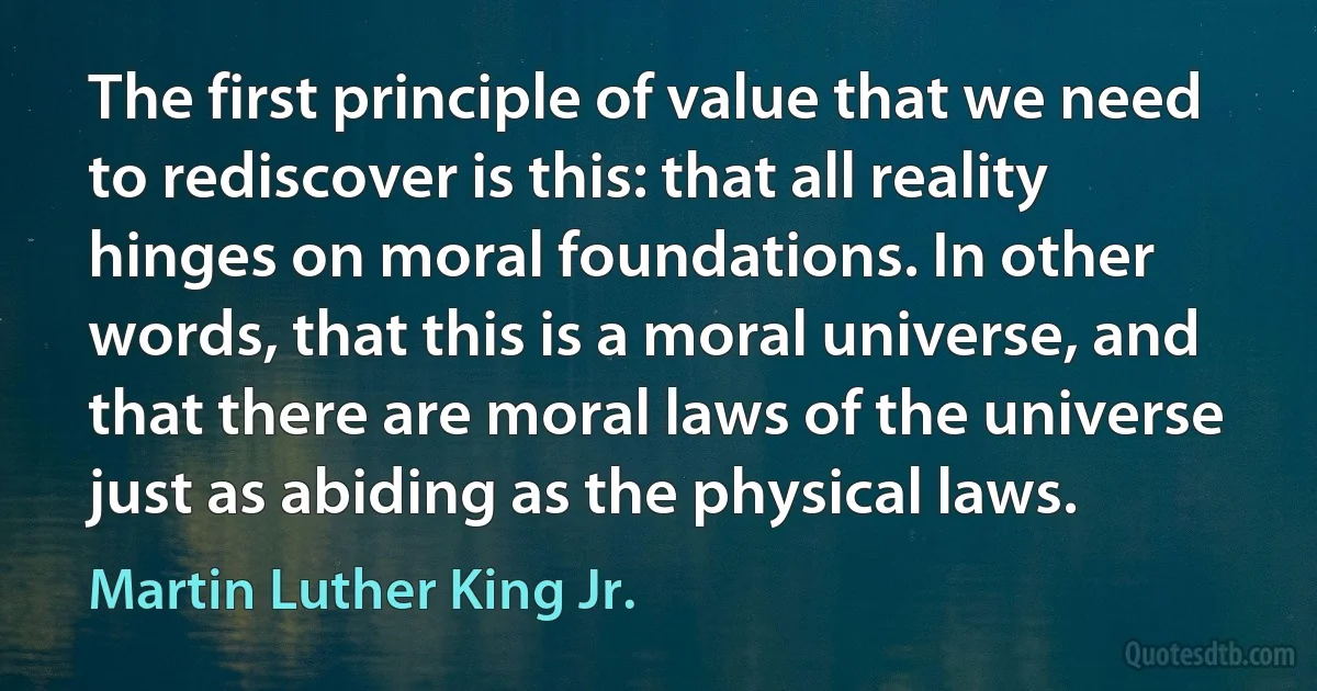 The first principle of value that we need to rediscover is this: that all reality hinges on moral foundations. In other words, that this is a moral universe, and that there are moral laws of the universe just as abiding as the physical laws. (Martin Luther King Jr.)