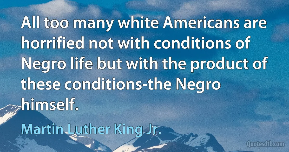 All too many white Americans are horrified not with conditions of Negro life but with the product of these conditions-the Negro himself. (Martin Luther King Jr.)