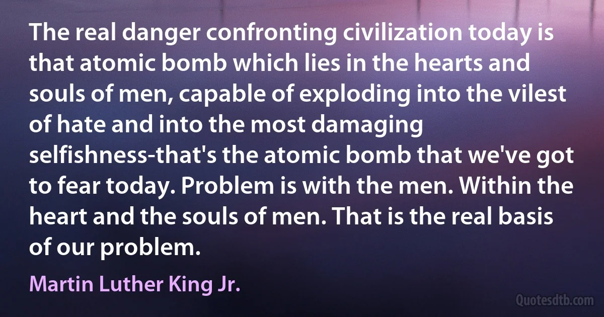 The real danger confronting civilization today is that atomic bomb which lies in the hearts and souls of men, capable of exploding into the vilest of hate and into the most damaging selfishness-that's the atomic bomb that we've got to fear today. Problem is with the men. Within the heart and the souls of men. That is the real basis of our problem. (Martin Luther King Jr.)