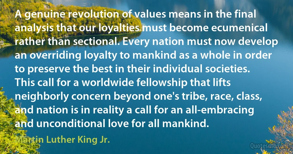 A genuine revolution of values means in the final analysis that our loyalties must become ecumenical rather than sectional. Every nation must now develop an overriding loyalty to mankind as a whole in order to preserve the best in their individual societies. This call for a worldwide fellowship that lifts neighborly concern beyond one's tribe, race, class, and nation is in reality a call for an all-embracing and unconditional love for all mankind. (Martin Luther King Jr.)