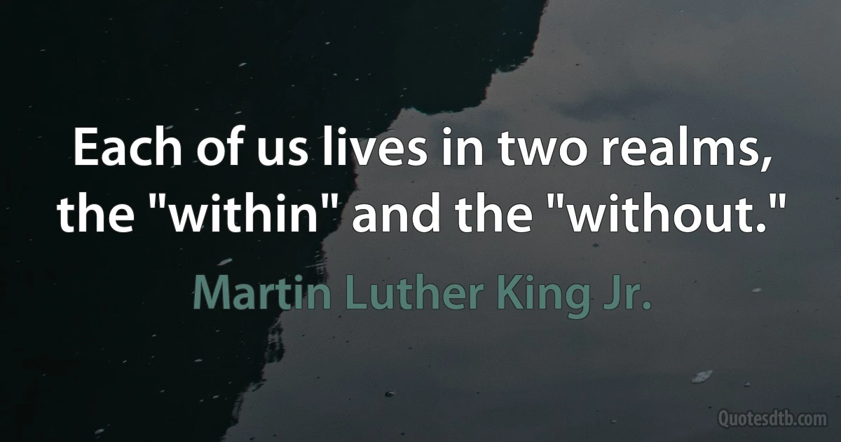 Each of us lives in two realms, the "within" and the "without." (Martin Luther King Jr.)