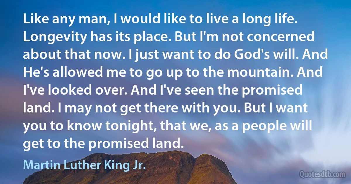 Like any man, I would like to live a long life. Longevity has its place. But I'm not concerned about that now. I just want to do God's will. And He's allowed me to go up to the mountain. And I've looked over. And I've seen the promised land. I may not get there with you. But I want you to know tonight, that we, as a people will get to the promised land. (Martin Luther King Jr.)