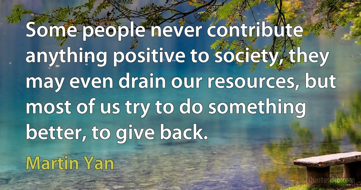 Some people never contribute anything positive to society, they may even drain our resources, but most of us try to do something better, to give back. (Martin Yan)