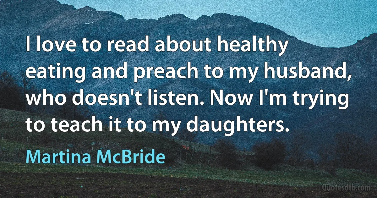 I love to read about healthy eating and preach to my husband, who doesn't listen. Now I'm trying to teach it to my daughters. (Martina McBride)