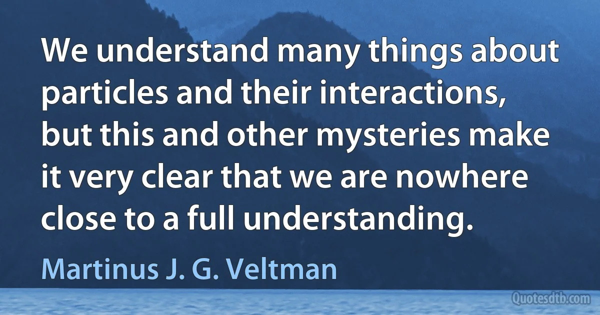 We understand many things about particles and their interactions, but this and other mysteries make it very clear that we are nowhere close to a full understanding. (Martinus J. G. Veltman)