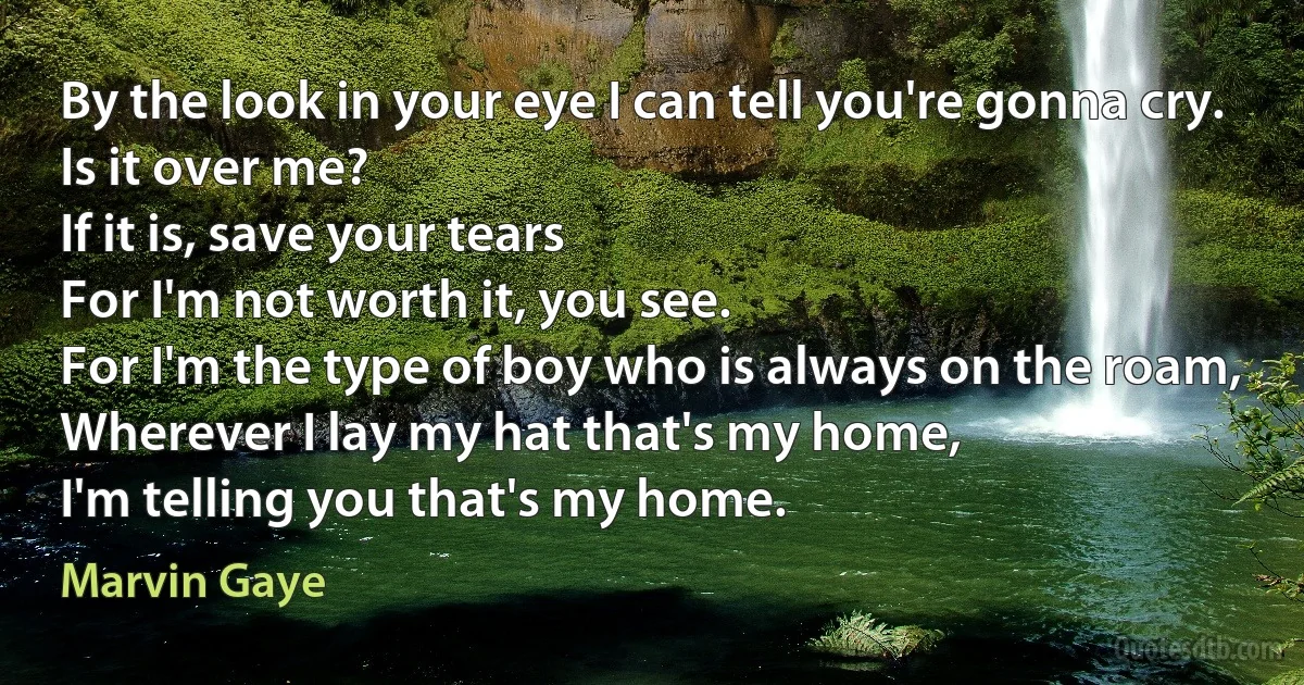 By the look in your eye I can tell you're gonna cry.
Is it over me?
If it is, save your tears
For I'm not worth it, you see.
For I'm the type of boy who is always on the roam,
Wherever I lay my hat that's my home,
I'm telling you that's my home. (Marvin Gaye)