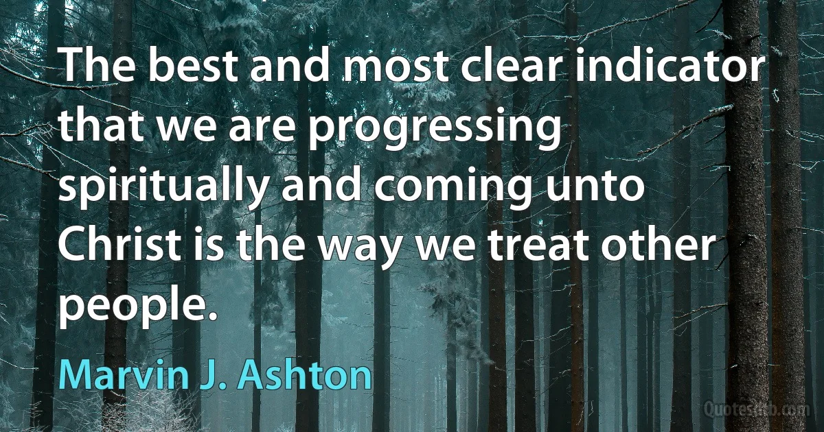 The best and most clear indicator that we are progressing spiritually and coming unto Christ is the way we treat other people. (Marvin J. Ashton)