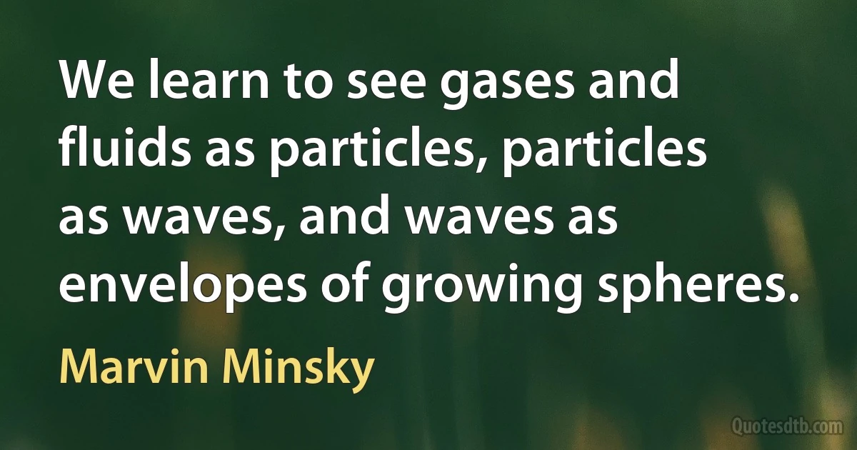 We learn to see gases and fluids as particles, particles as waves, and waves as envelopes of growing spheres. (Marvin Minsky)