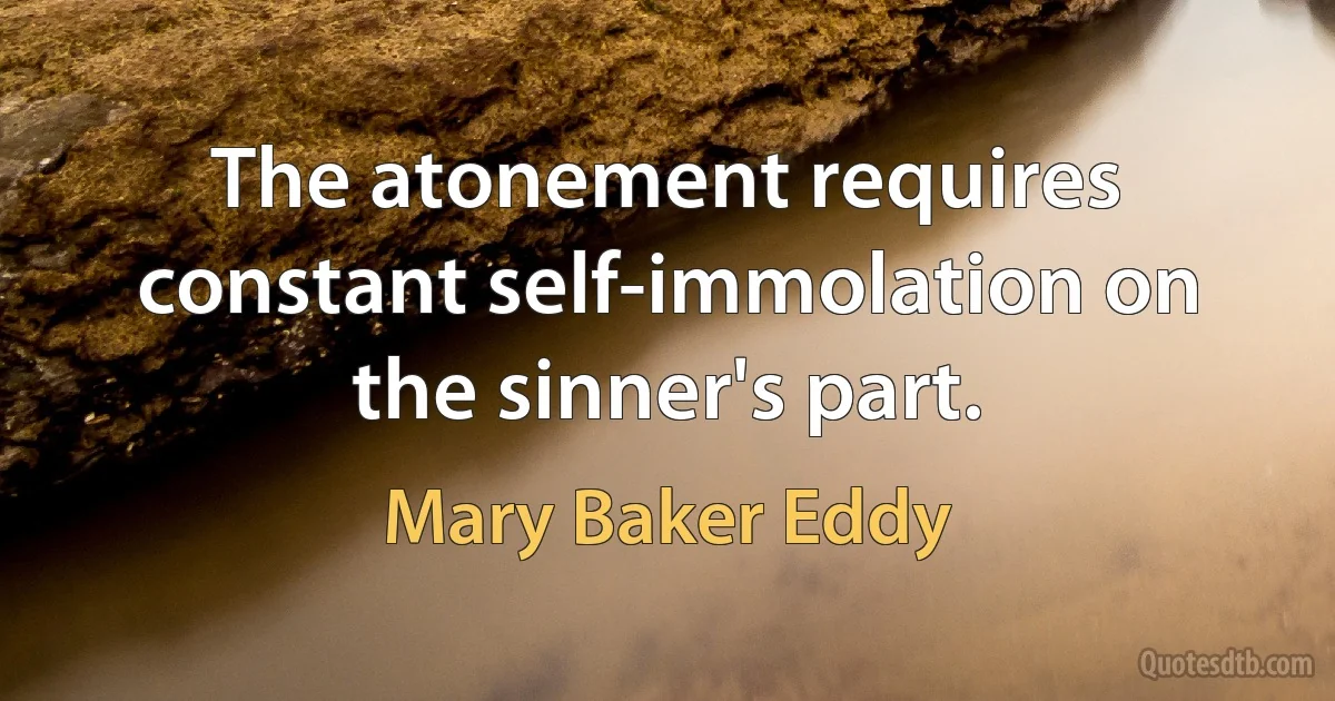 The atonement requires constant self-immolation on the sinner's part. (Mary Baker Eddy)