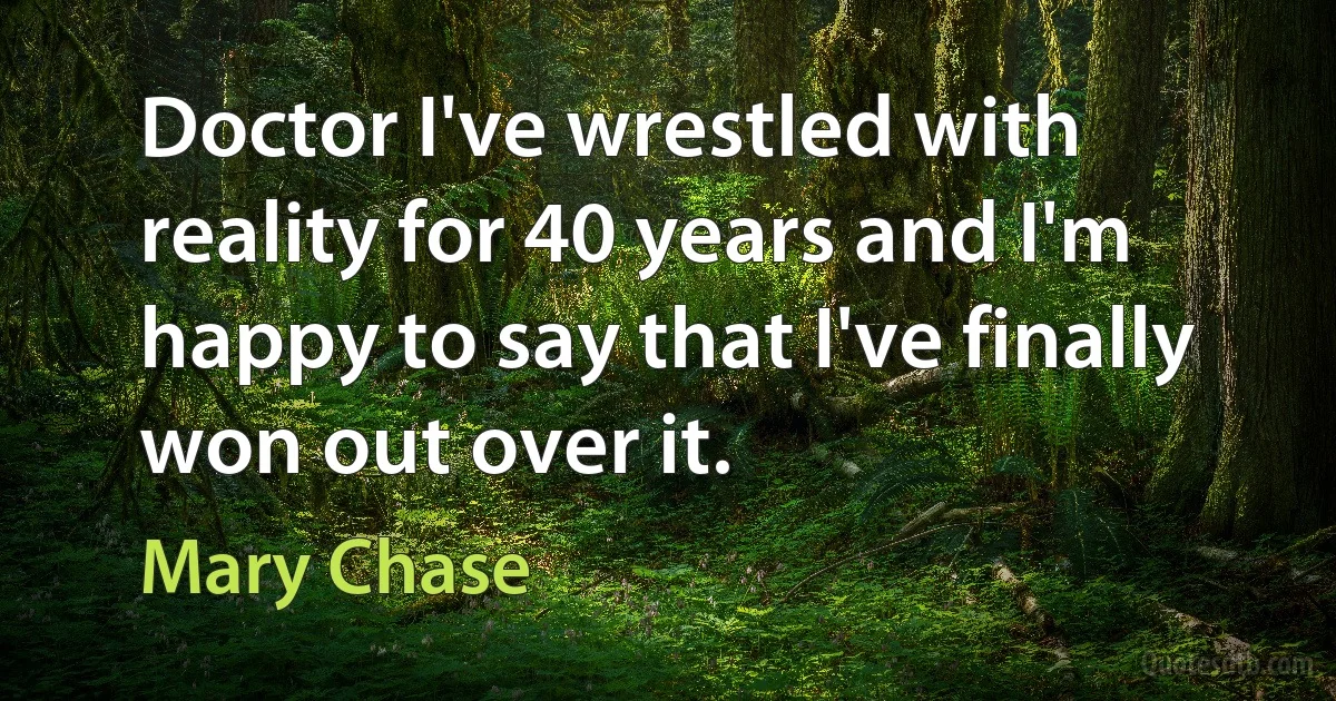 Doctor I've wrestled with reality for 40 years and I'm happy to say that I've finally won out over it. (Mary Chase)