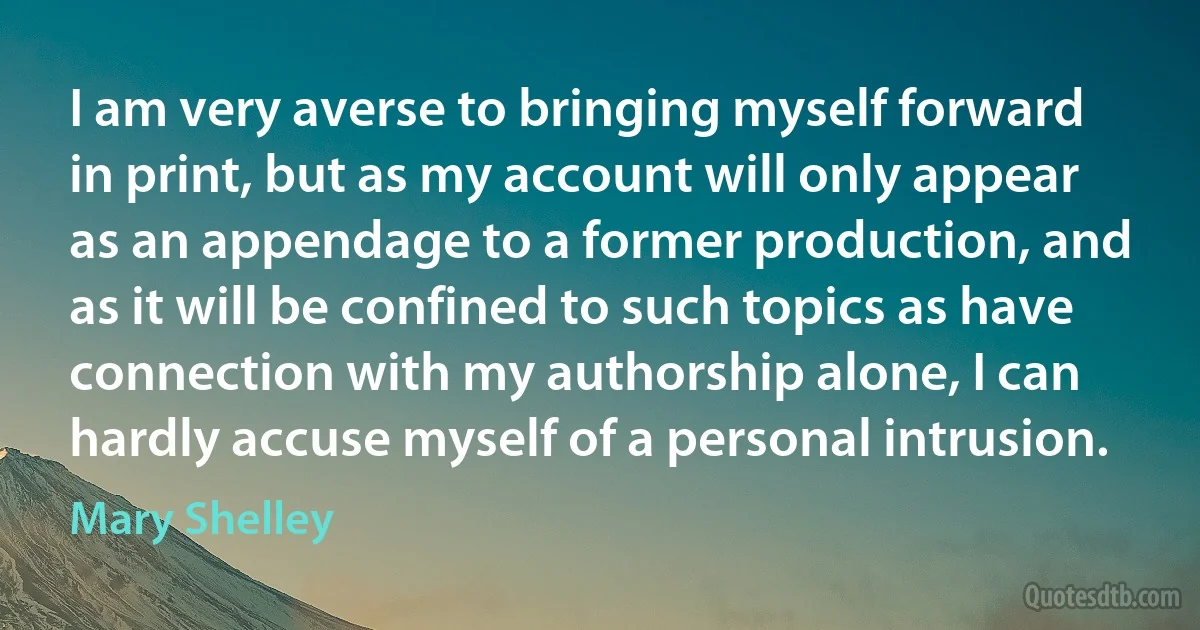 I am very averse to bringing myself forward in print, but as my account will only appear as an appendage to a former production, and as it will be confined to such topics as have connection with my authorship alone, I can hardly accuse myself of a personal intrusion. (Mary Shelley)