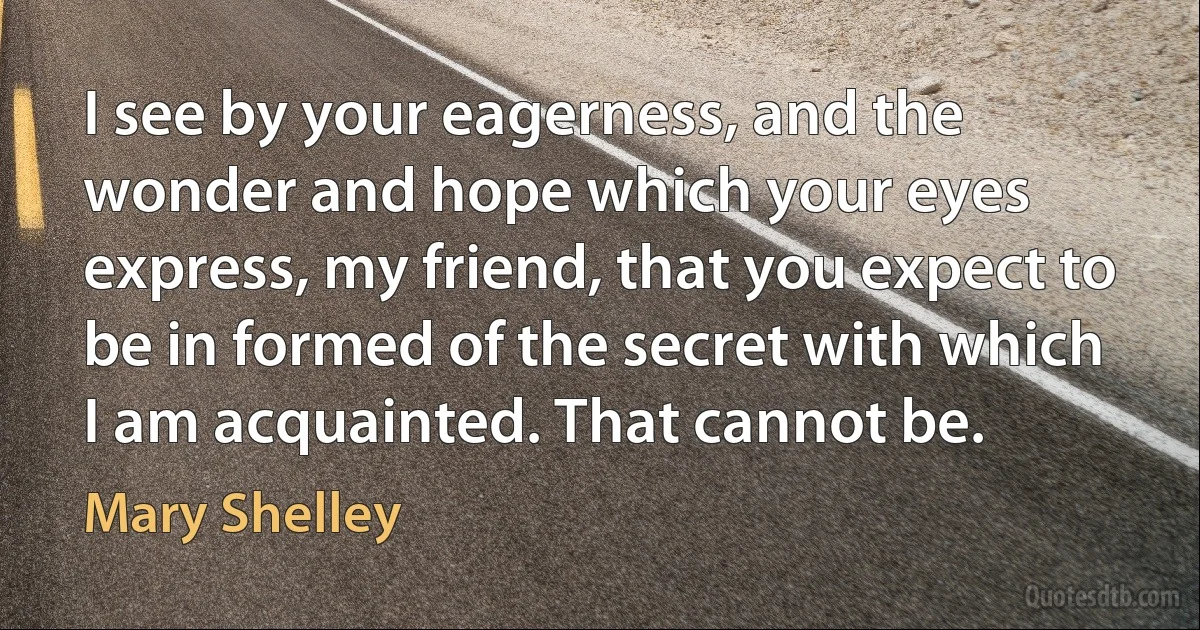 I see by your eagerness, and the wonder and hope which your eyes express, my friend, that you expect to be in formed of the secret with which I am acquainted. That cannot be. (Mary Shelley)