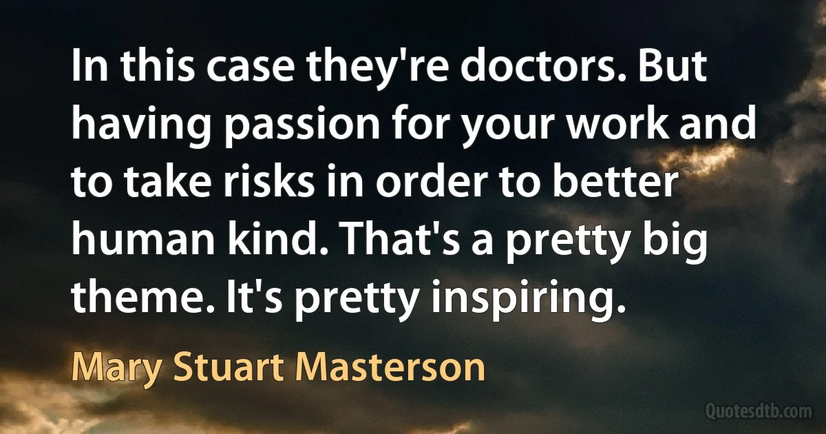 In this case they're doctors. But having passion for your work and to take risks in order to better human kind. That's a pretty big theme. It's pretty inspiring. (Mary Stuart Masterson)