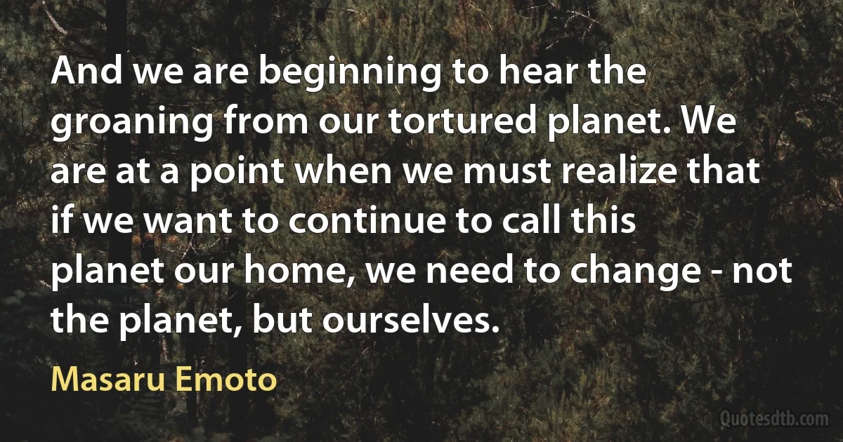 And we are beginning to hear the groaning from our tortured planet. We are at a point when we must realize that if we want to continue to call this planet our home, we need to change - not the planet, but ourselves. (Masaru Emoto)