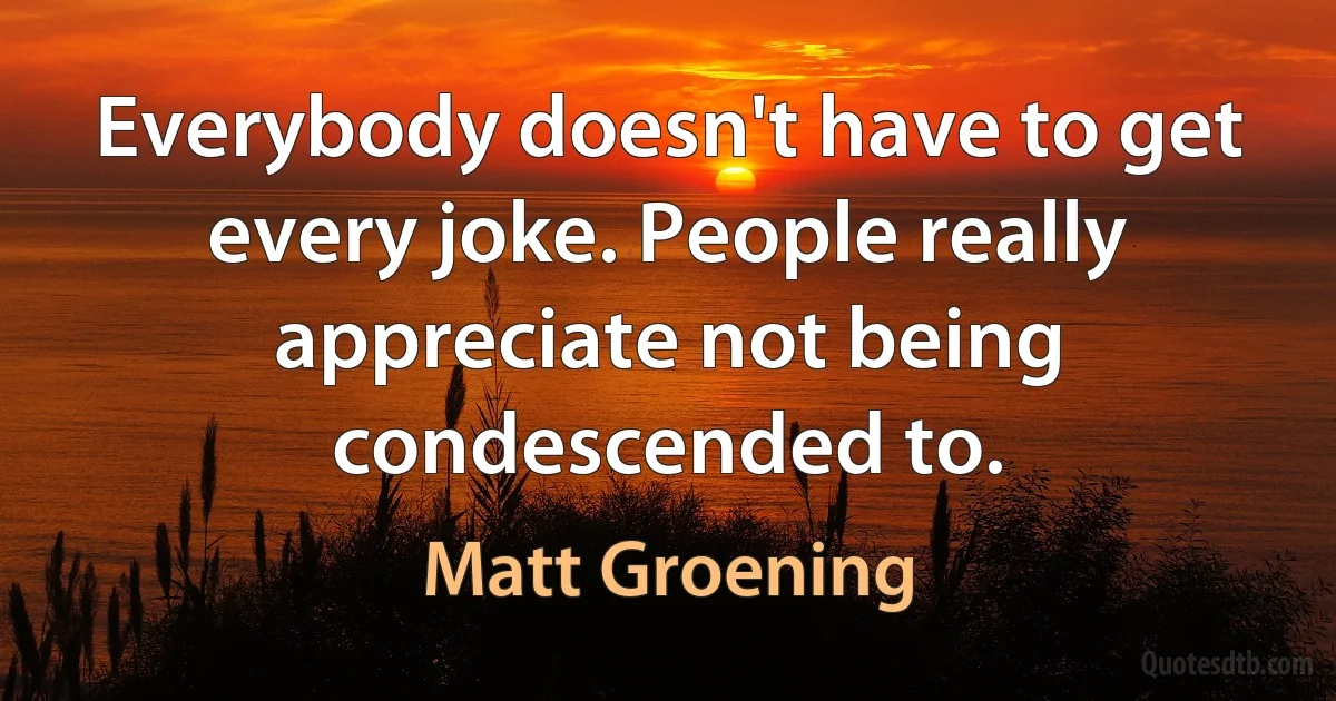 Everybody doesn't have to get every joke. People really appreciate not being condescended to. (Matt Groening)