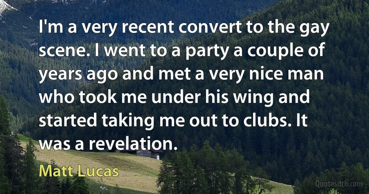 I'm a very recent convert to the gay scene. I went to a party a couple of years ago and met a very nice man who took me under his wing and started taking me out to clubs. It was a revelation. (Matt Lucas)