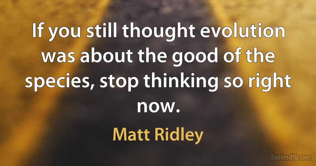 If you still thought evolution was about the good of the species, stop thinking so right now. (Matt Ridley)