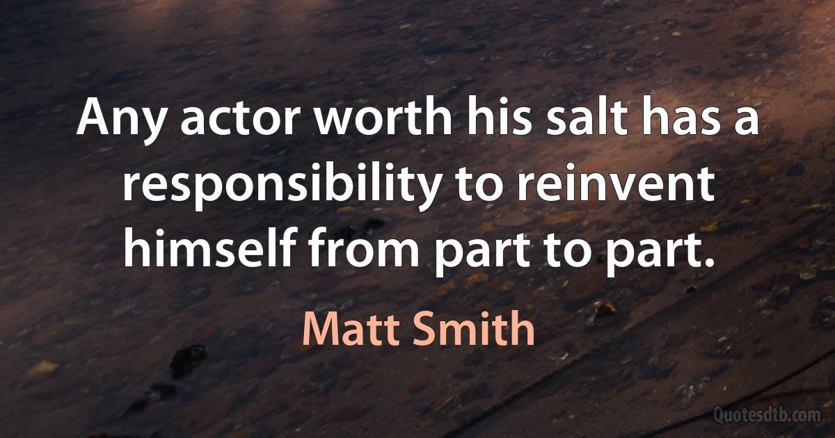 Any actor worth his salt has a responsibility to reinvent himself from part to part. (Matt Smith)