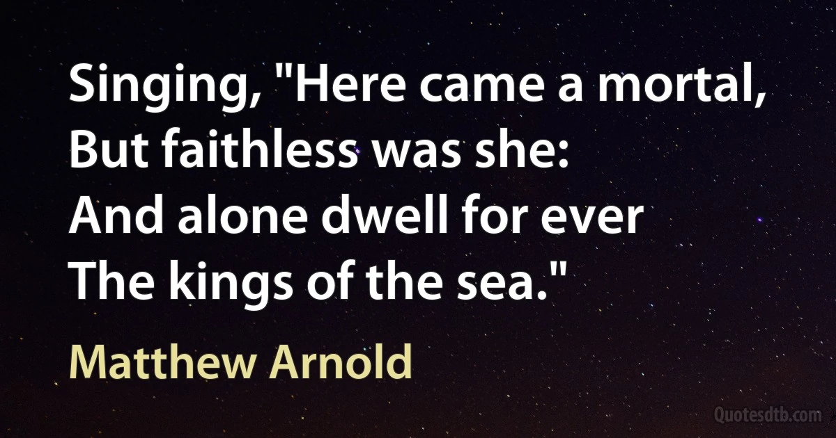 Singing, "Here came a mortal,
But faithless was she:
And alone dwell for ever
The kings of the sea." (Matthew Arnold)