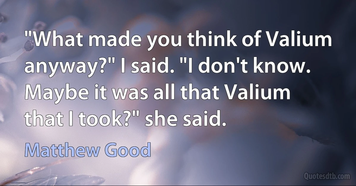 "What made you think of Valium anyway?" I said. "I don't know. Maybe it was all that Valium that I took?" she said. (Matthew Good)