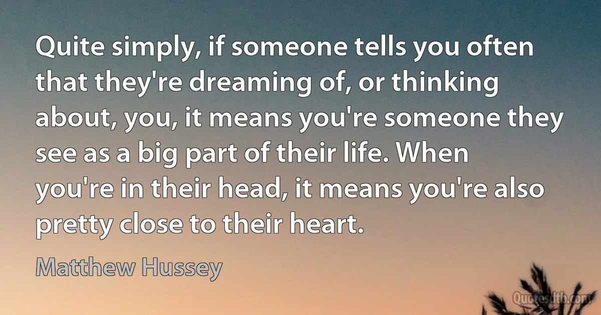 Quite simply, if someone tells you often that they're dreaming of, or thinking about, you, it means you're someone they see as a big part of their life. When you're in their head, it means you're also pretty close to their heart. (Matthew Hussey)