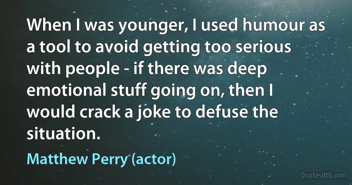 When I was younger, I used humour as a tool to avoid getting too serious with people - if there was deep emotional stuff going on, then I would crack a joke to defuse the situation. (Matthew Perry (actor))