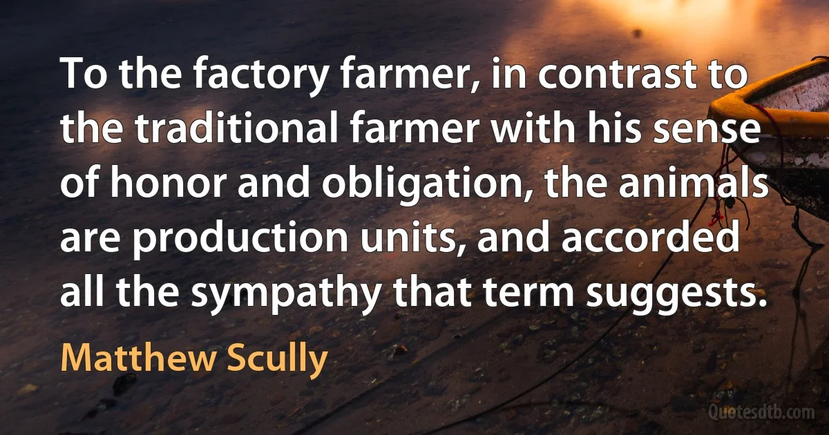 To the factory farmer, in contrast to the traditional farmer with his sense of honor and obligation, the animals are production units, and accorded all the sympathy that term suggests. (Matthew Scully)