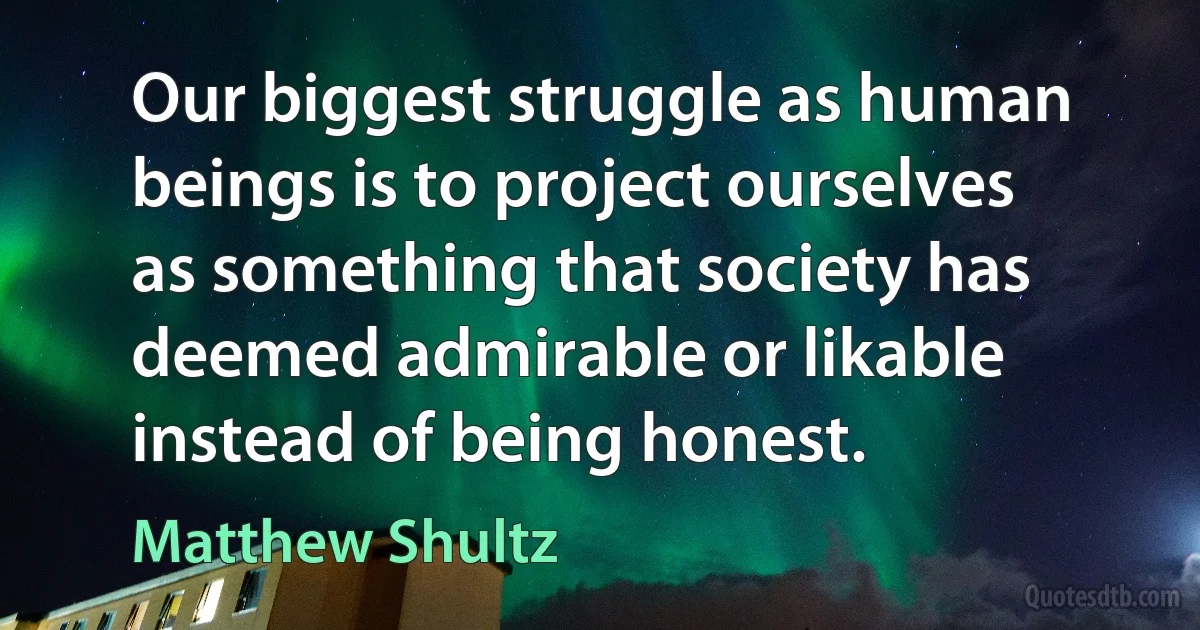 Our biggest struggle as human beings is to project ourselves as something that society has deemed admirable or likable instead of being honest. (Matthew Shultz)