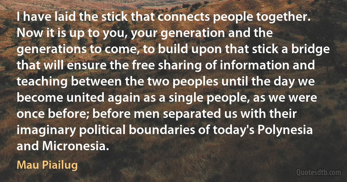 I have laid the stick that connects people together. Now it is up to you, your generation and the generations to come, to build upon that stick a bridge that will ensure the free sharing of information and teaching between the two peoples until the day we become united again as a single people, as we were once before; before men separated us with their imaginary political boundaries of today's Polynesia and Micronesia. (Mau Piailug)