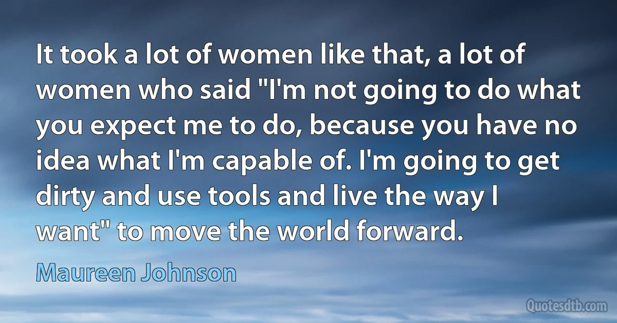 It took a lot of women like that, a lot of women who said "I'm not going to do what you expect me to do, because you have no idea what I'm capable of. I'm going to get dirty and use tools and live the way I want" to move the world forward. (Maureen Johnson)