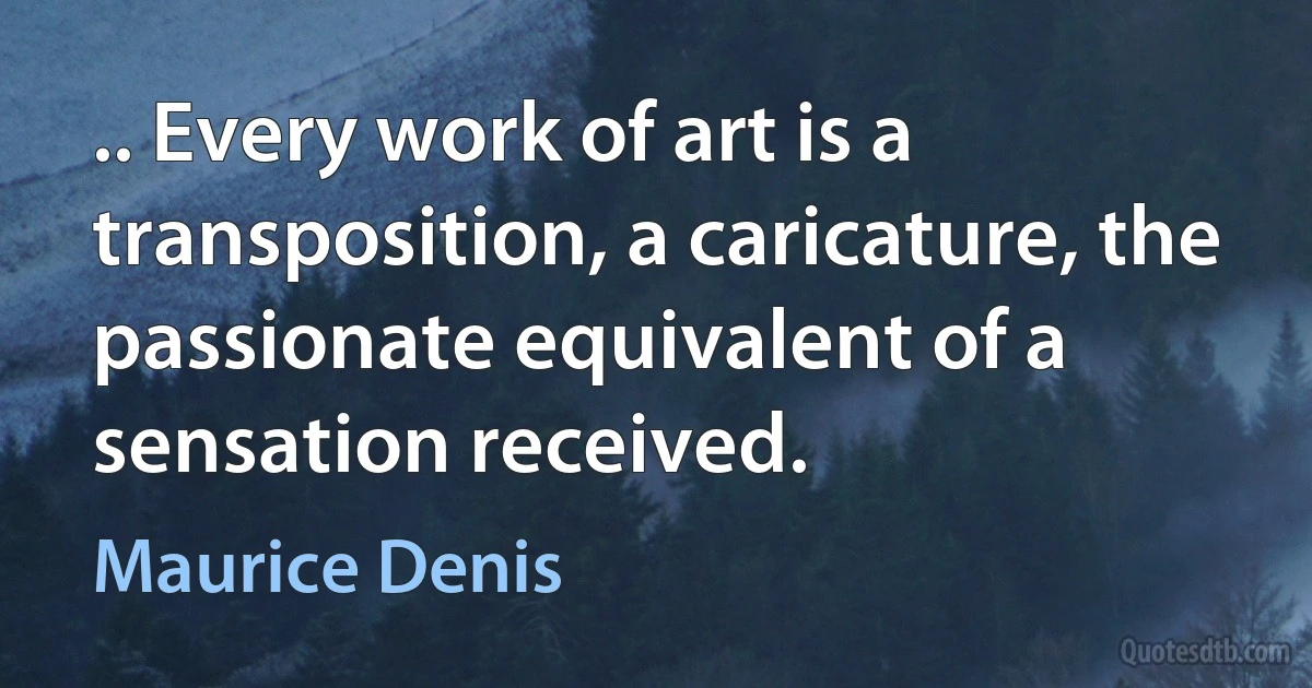 .. Every work of art is a transposition, a caricature, the passionate equivalent of a sensation received. (Maurice Denis)