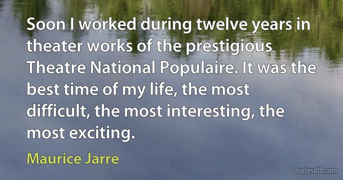 Soon I worked during twelve years in theater works of the prestigious Theatre National Populaire. It was the best time of my life, the most difficult, the most interesting, the most exciting. (Maurice Jarre)