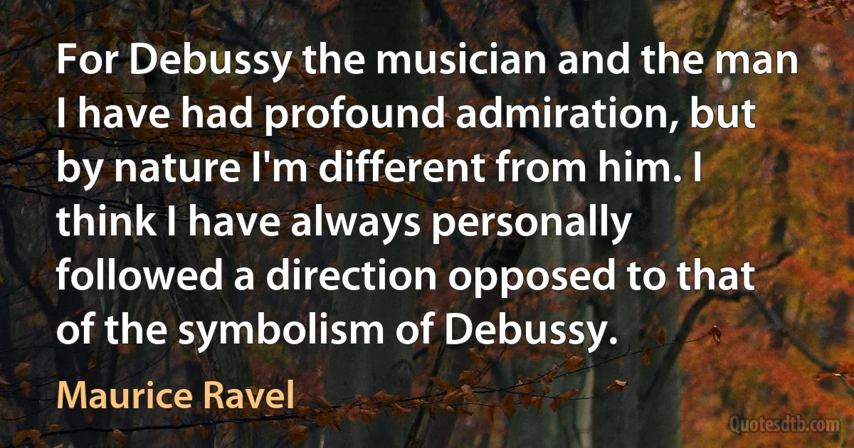 For Debussy the musician and the man I have had profound admiration, but by nature I'm different from him. I think I have always personally followed a direction opposed to that of the symbolism of Debussy. (Maurice Ravel)