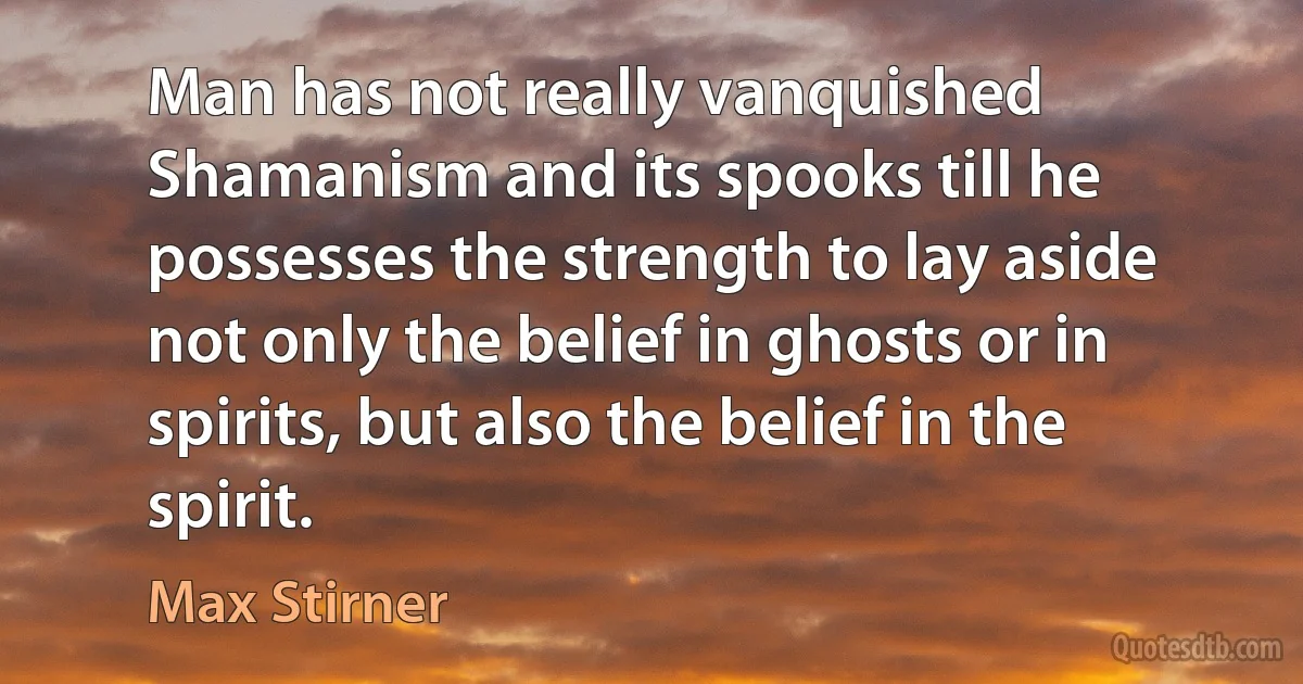 Man has not really vanquished Shamanism and its spooks till he possesses the strength to lay aside not only the belief in ghosts or in spirits, but also the belief in the spirit. (Max Stirner)