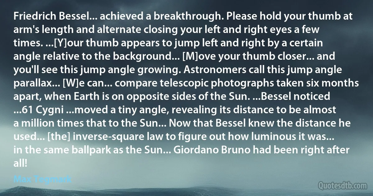 Friedrich Bessel... achieved a breakthrough. Please hold your thumb at arm's length and alternate closing your left and right eyes a few times. ...[Y]our thumb appears to jump left and right by a certain angle relative to the background... [M]ove your thumb closer... and you'll see this jump angle growing. Astronomers call this jump angle parallax... [W]e can... compare telescopic photographs taken six months apart, when Earth is on opposite sides of the Sun. ...Bessel noticed ...61 Cygni ...moved a tiny angle, revealing its distance to be almost a million times that to the Sun... Now that Bessel knew the distance he used... [the] inverse-square law to figure out how luminous it was... in the same ballpark as the Sun... Giordano Bruno had been right after all! (Max Tegmark)