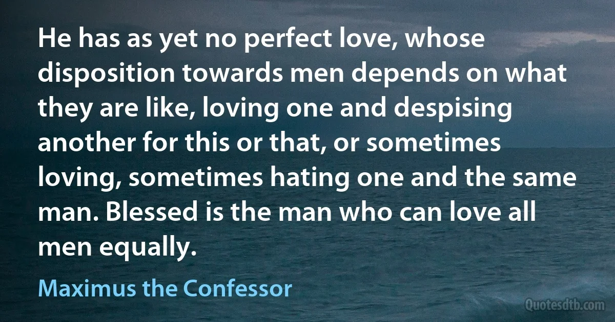 He has as yet no perfect love, whose disposition towards men depends on what they are like, loving one and despising another for this or that, or sometimes loving, sometimes hating one and the same man. Blessed is the man who can love all men equally. (Maximus the Confessor)