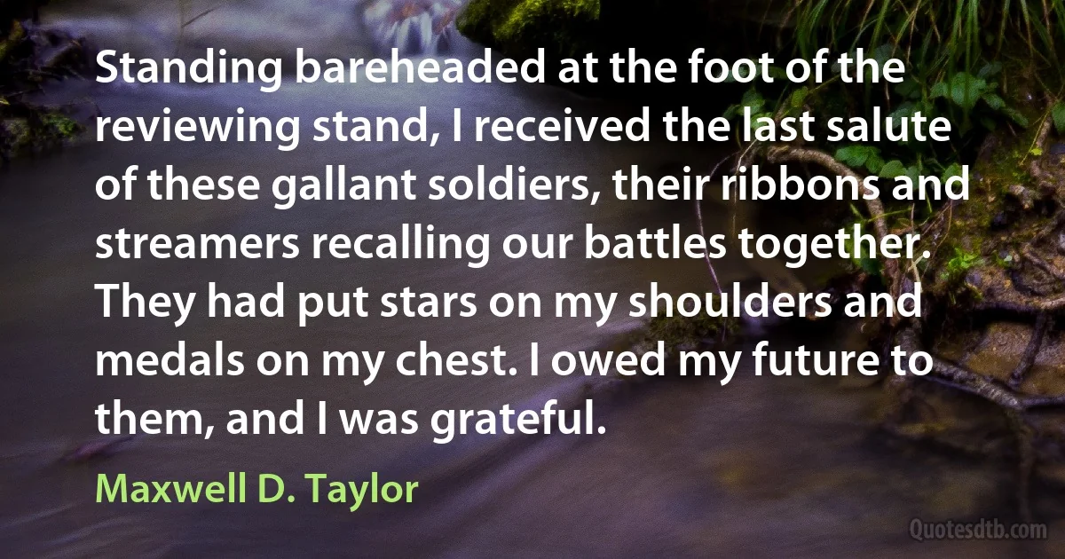 Standing bareheaded at the foot of the reviewing stand, I received the last salute of these gallant soldiers, their ribbons and streamers recalling our battles together. They had put stars on my shoulders and medals on my chest. I owed my future to them, and I was grateful. (Maxwell D. Taylor)