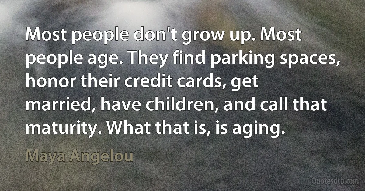 Most people don't grow up. Most people age. They find parking spaces, honor their credit cards, get married, have children, and call that maturity. What that is, is aging. (Maya Angelou)