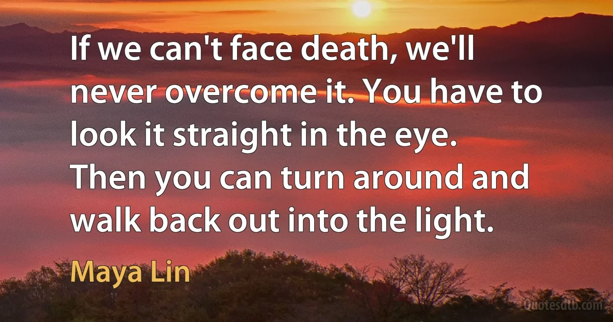 If we can't face death, we'll never overcome it. You have to look it straight in the eye. Then you can turn around and walk back out into the light. (Maya Lin)