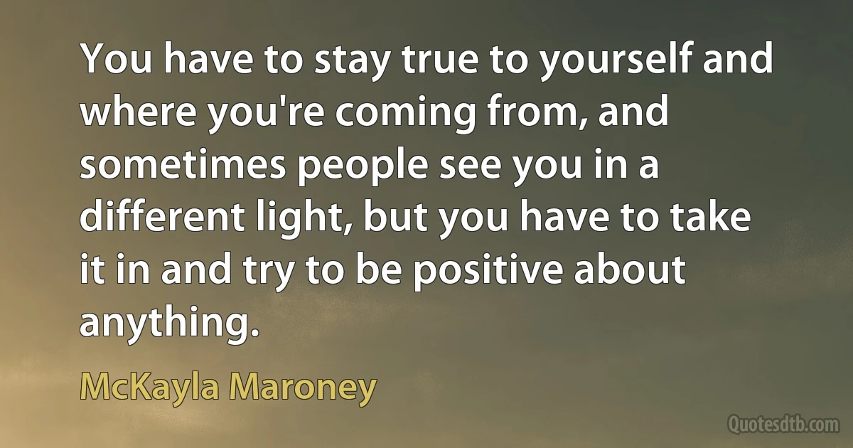 You have to stay true to yourself and where you're coming from, and sometimes people see you in a different light, but you have to take it in and try to be positive about anything. (McKayla Maroney)